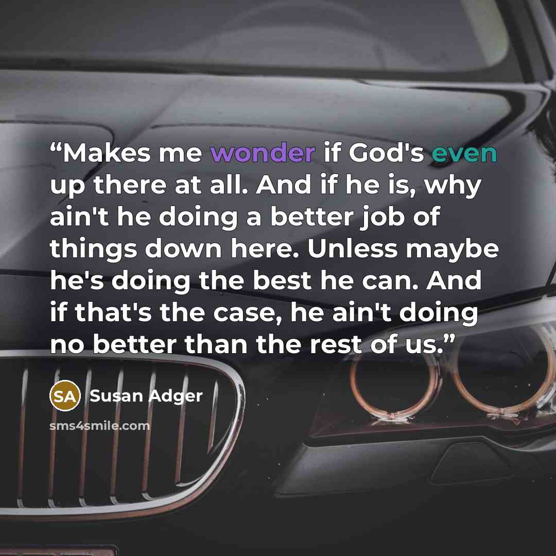 “Makes me wonder if God's even up there at all. And if he is, why ain't he doing a better job of things down here. Unless maybe he's doing the best he can. And if that's the case, he ain't doing no better than the rest of us.” quote by Susan Adger