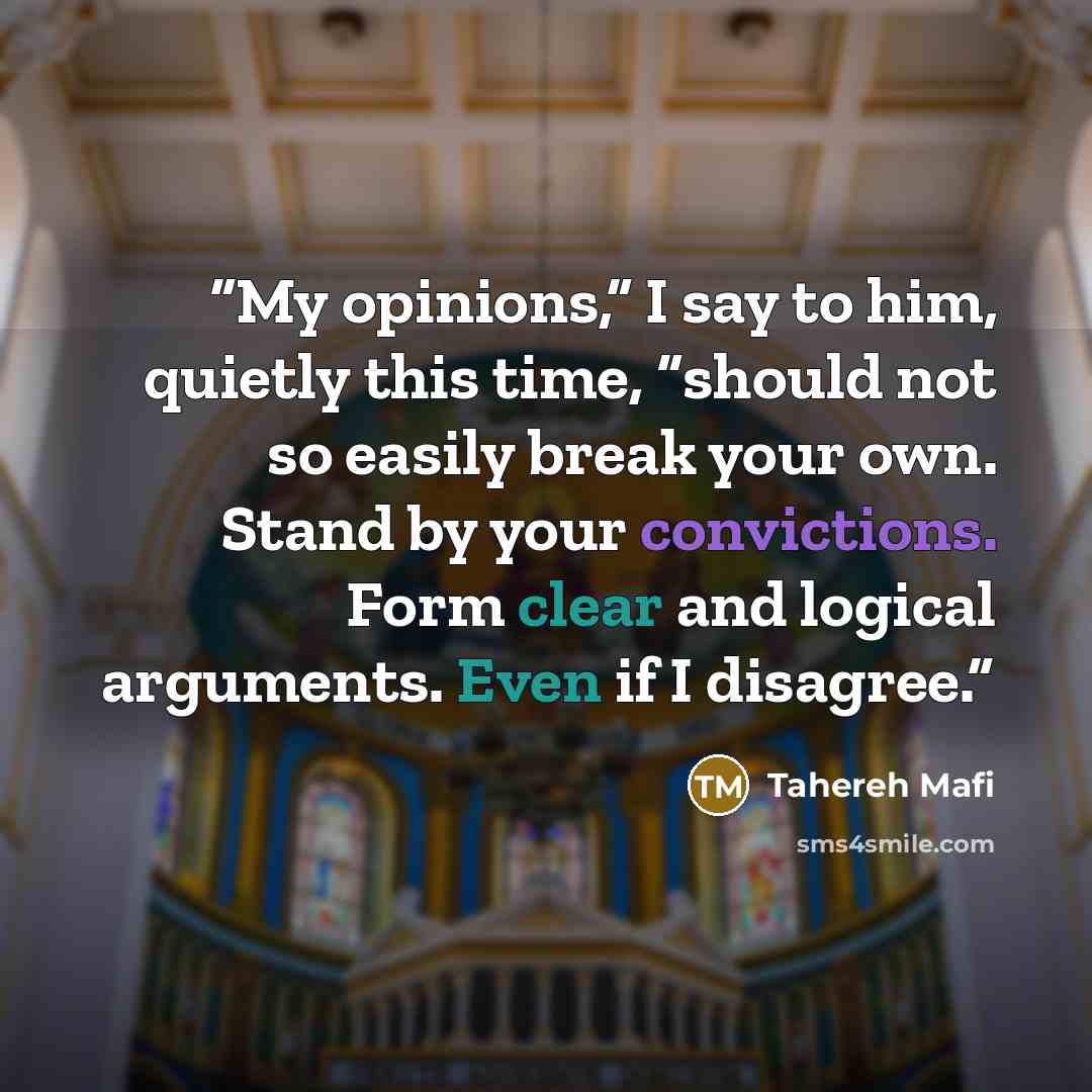 “My opinions,” I say to him, quietly this time, “should not so easily break your own. Stand by your convictions. Form clear and logical arguments. Even if I disagree.” quote by Tahereh Mafi