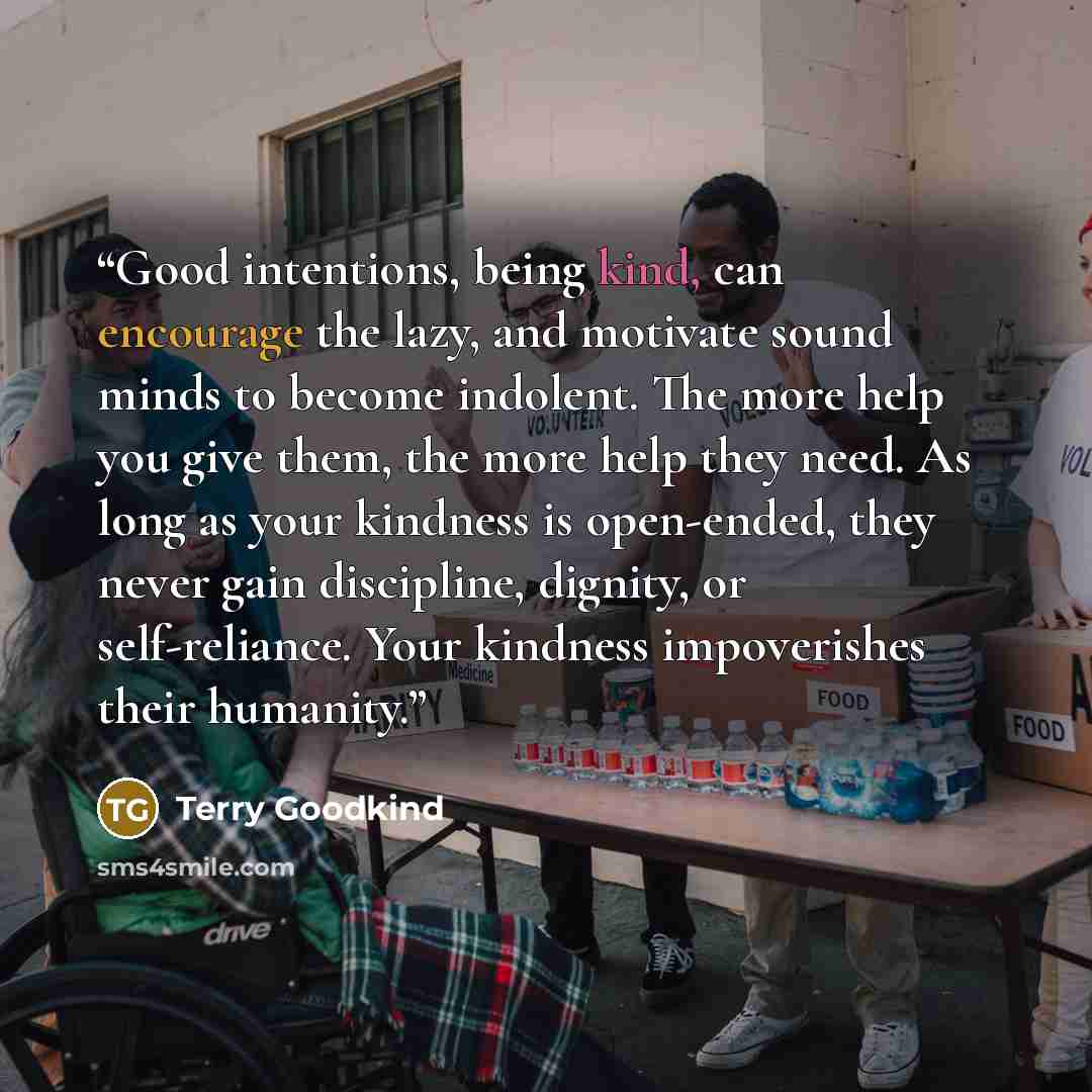 “Good intentions, being kind, can encourage the lazy, and motivate sound minds to become indolent. The more help you give them, the more help they need. As long as your kindness is open-ended, they never gain discipline, dignity, or self-reliance. Your kindness impoverishes their humanity.” quote by Terry Goodkind