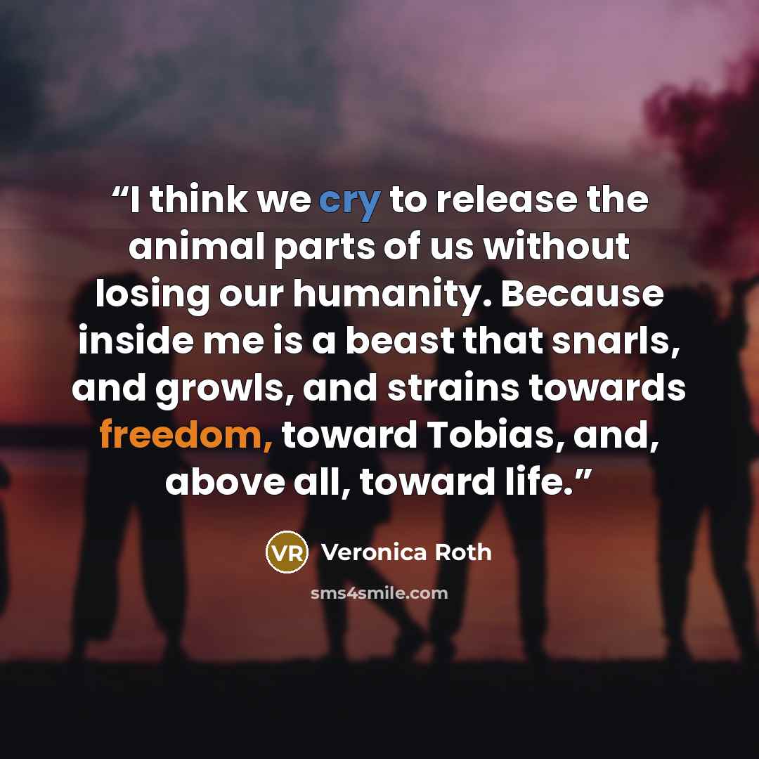 “I think we cry to release the animal parts of us without losing our humanity. Because inside me is a beast that snarls, and growls, and strains towards freedom, toward Tobias, and, above all, toward life.” quote by Veronica Roth