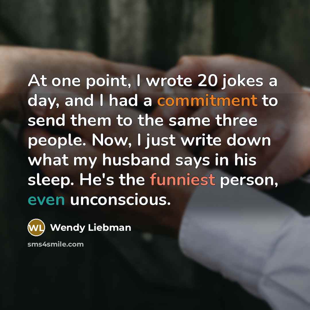 “At one point, I wrote 20 jokes a day, and I had a commitment to send them to the same three people. Now, I just write down what my husband says in his sleep. He's the funniest person, even unconscious.” quote by Wendy Liebman