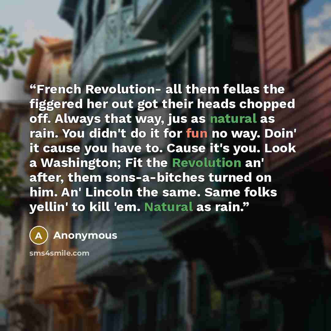 “French Revolution- all them fellas the figgered her out got their heads chopped off. Always that way, jus as natural as rain. You didn't do it for fun no way. Doin' it cause you have to. Cause it's you. Look a Washington; Fit the Revolution an' after, them sons-a-bitches turned on him. An' Lincoln…” quote by Anonymous