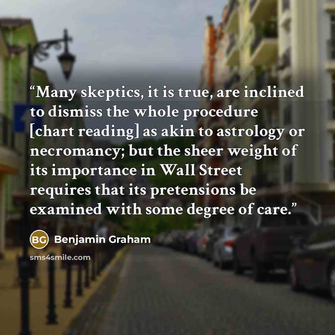 “Many skeptics, it is true, are inclined to dismiss the whole procedure [chart reading] as akin to astrology or necromancy; but the sheer weight of its importance in Wall Street requires that its pretensions be examined with some degree of care.” quote by Benjamin Graham