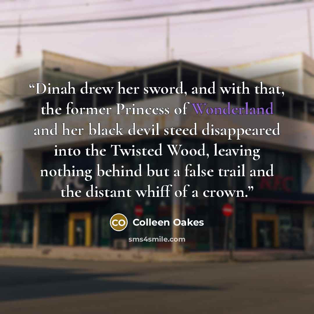 “Dinah drew her sword, and with that, the former Princess of Wonderland and her black devil steed disappeared into the Twisted Wood, leaving nothing behind but a false trail and the distant whiff of a crown.” quote by Colleen Oakes