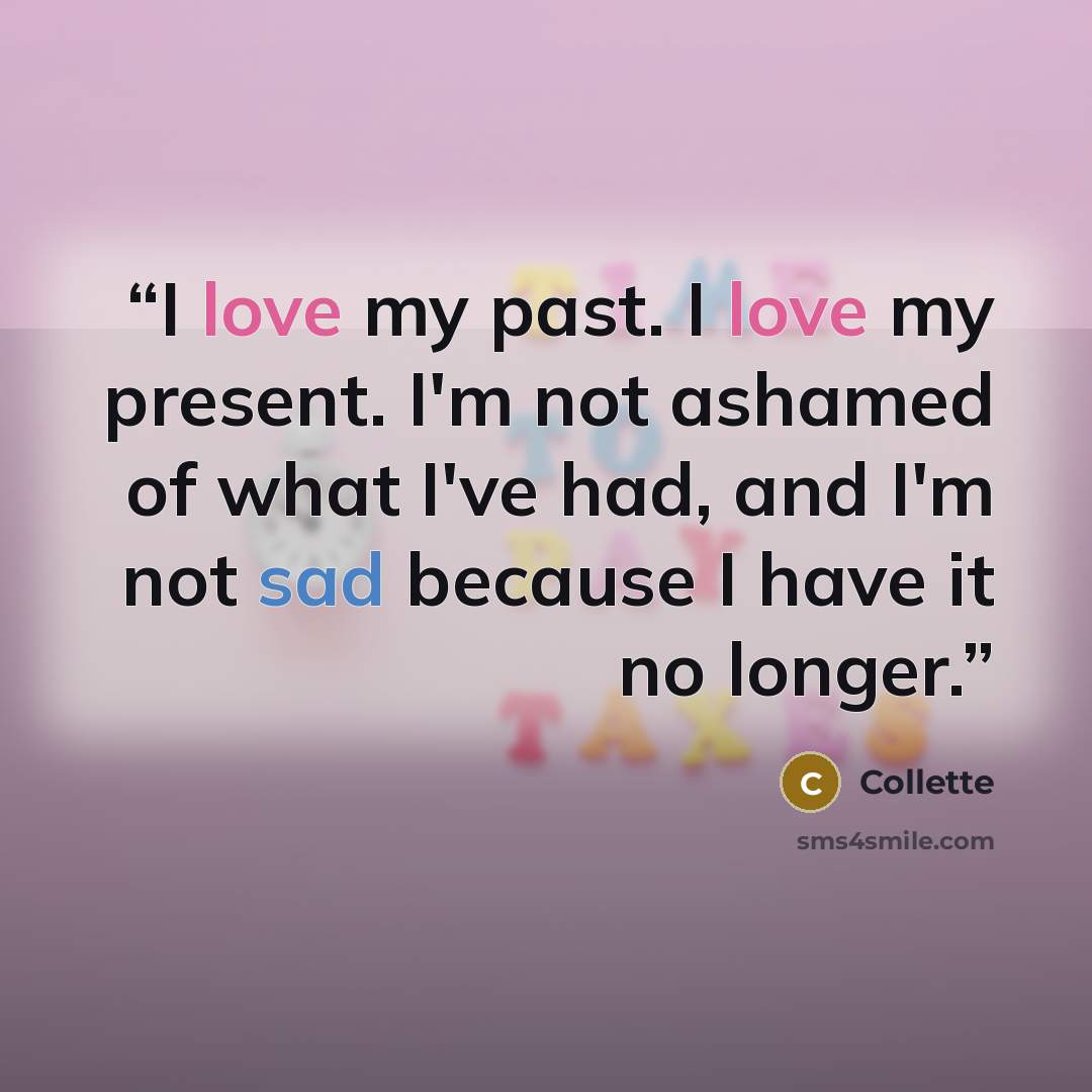 “I love my past. I love my present. I'm not ashamed of what I've had, and I'm not sad because I have it no longer.” quote by Collette