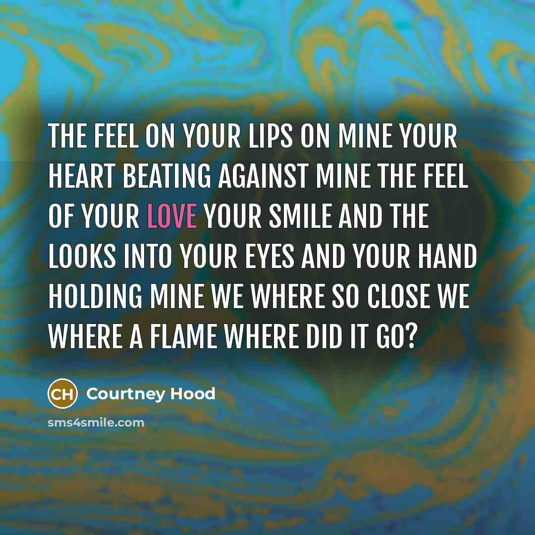 “The feel on your lips on mine your heart beating against mine the feel of your love your smile and the looks into your eyes and your hand holding mine we where so close we where a flame where did it go?” quote by Courtney Hood