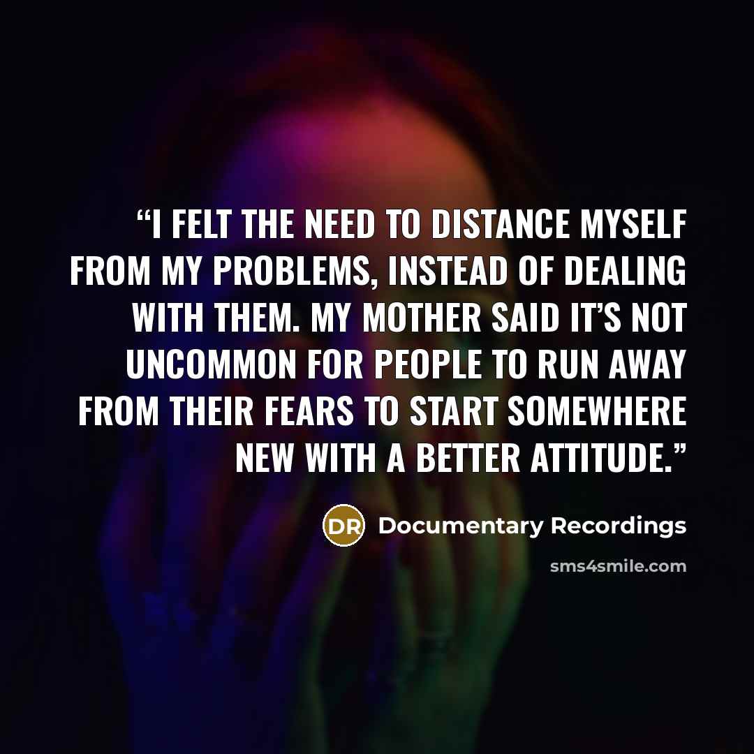 “I felt the need to distance myself from my problems, instead of dealing with them. My mother said It’s not uncommon for people to run away from their fears to start somewhere new with a better attitude.” quote by Documentary Recordings