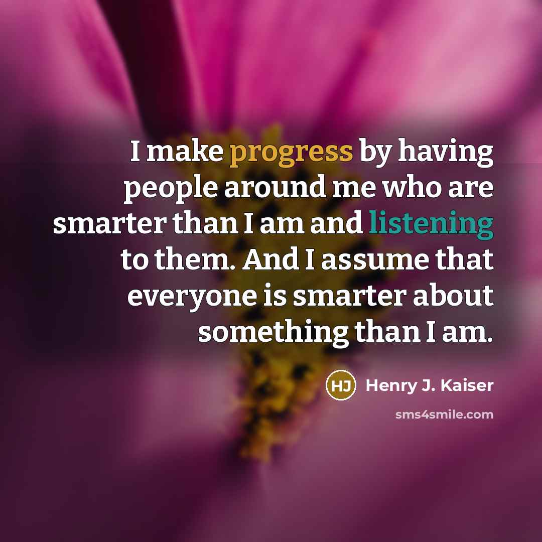 “I make progress by having people around me who are smarter than I am and listening to them. And I assume that everyone is smarter about something than I am.” quote by Henry J. Kaiser