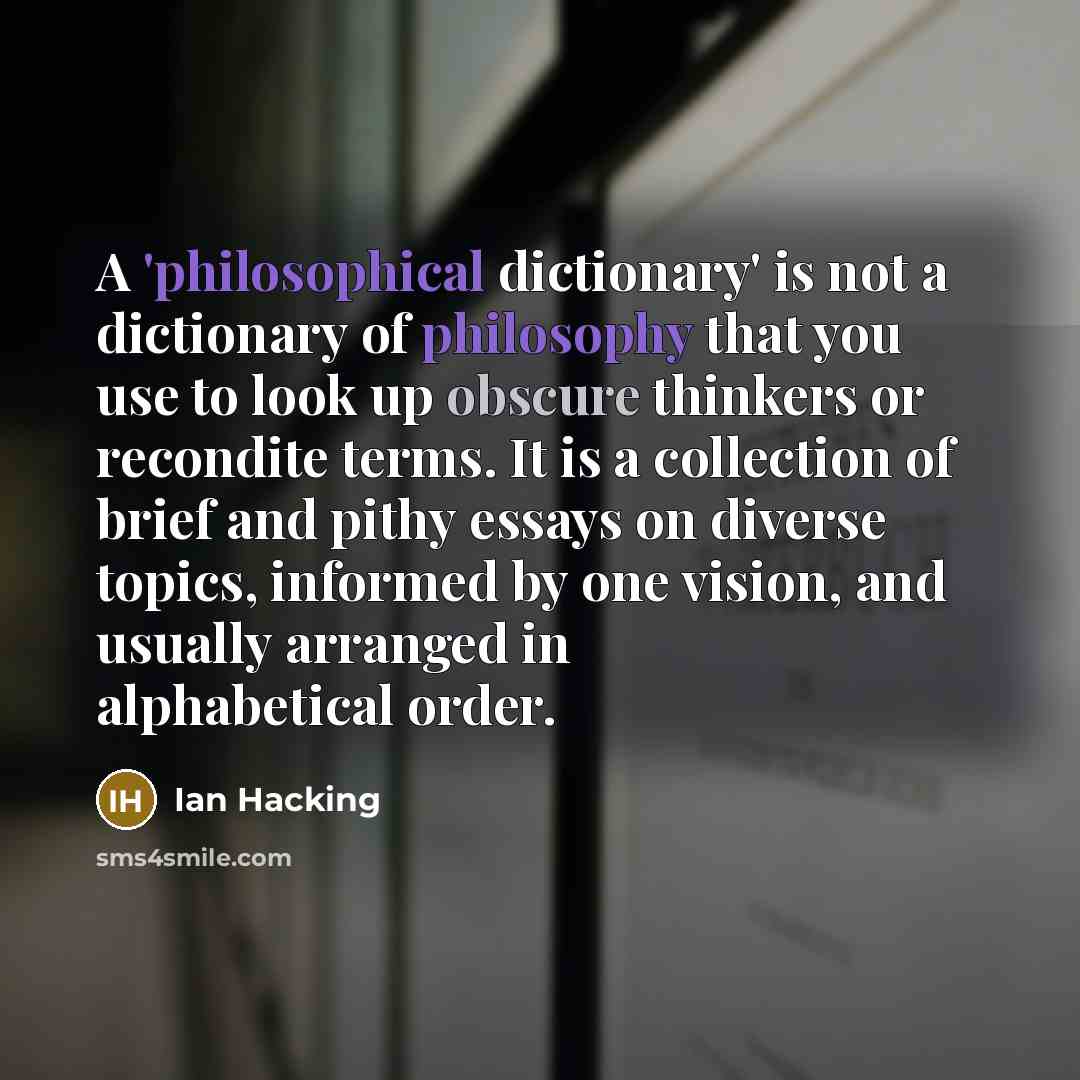 “A 'philosophical dictionary' is not a dictionary of philosophy that you use to look up obscure thinkers or recondite terms. It is a collection of brief and pithy essays on diverse topics, informed by one vision, and usually arranged in alphabetical order.” quote by Ian Hacking