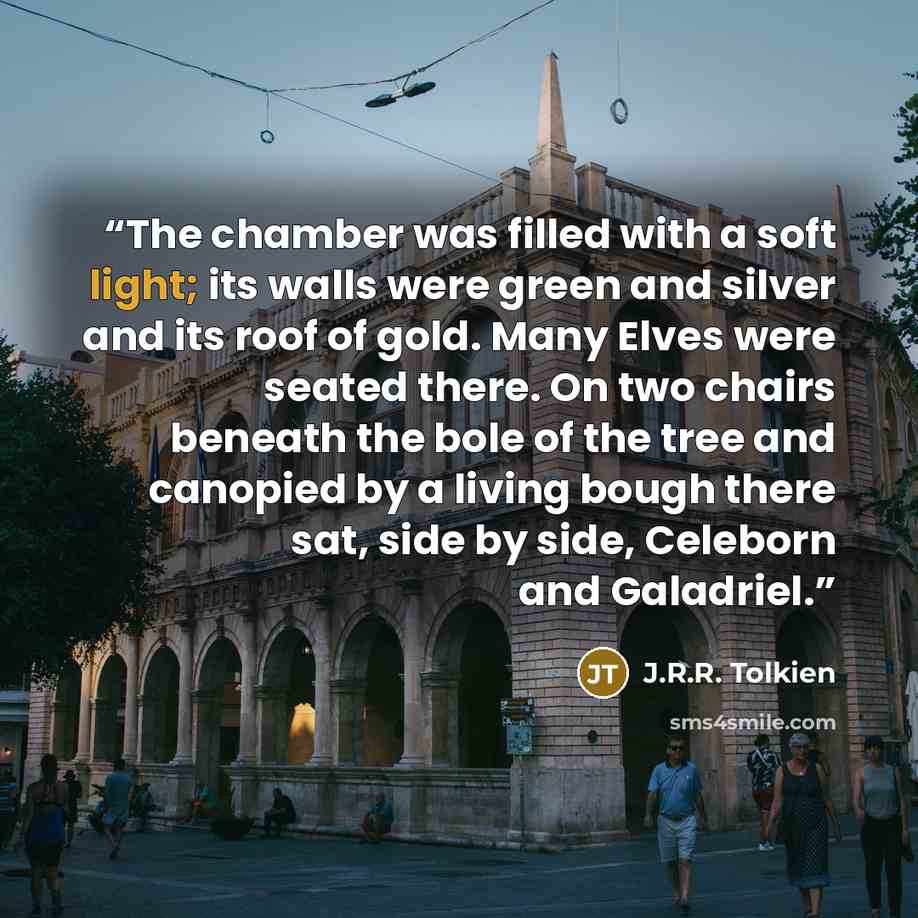 “The chamber was filled with a soft light; its walls were green and silver and its roof of gold. Many Elves were seated there. On two chairs beneath the bole of the tree and canopied by a living bough there sat, side by side, Celeborn and Galadriel.” quote by J.R.R. Tolkien