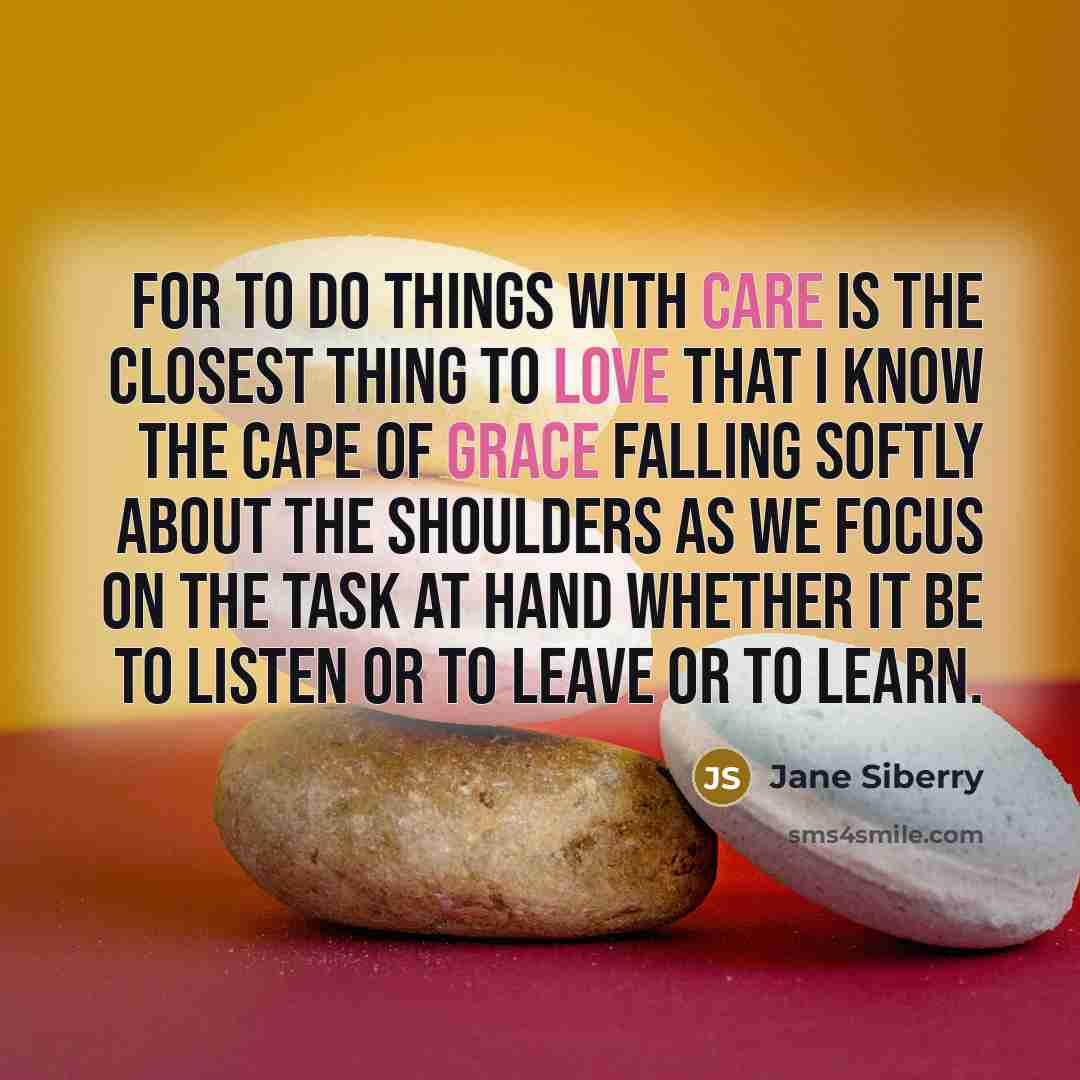“For to do things with care is the closest thing to love that I know the cape of grace falling softly about the shoulders as we focus on the task at hand whether it be to listen or to leave or to learn.” quote by Jane Siberry