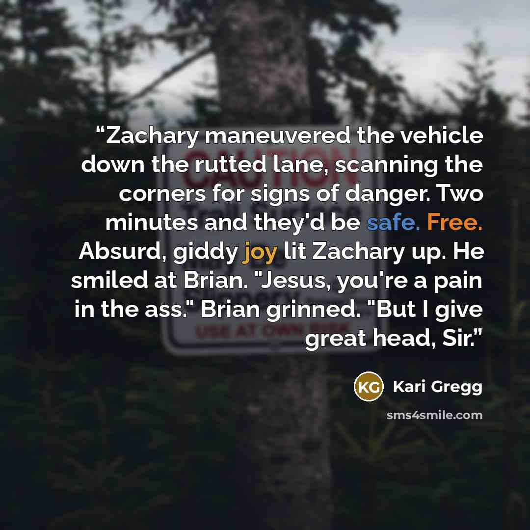 “Zachary maneuvered the vehicle down the rutted lane, scanning the corners for signs of danger. Two minutes and they'd be safe. Free. Absurd, giddy joy lit Zachary up. He smiled at Brian. "Jesus, you're a pain in the ass." Brian grinned. "But I give great head, Sir.” quote by Kari Gregg