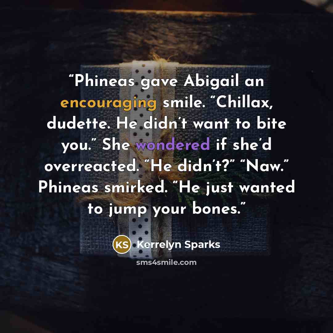 “Phineas gave Abigail an encouraging smile. “Chillax, dudette. He didn’t want to bite you.” She wondered if she’d overreacted. “He didn’t?” “Naw.” Phineas smirked. “He just wanted to jump your bones.” quote by Kerrelyn Sparks