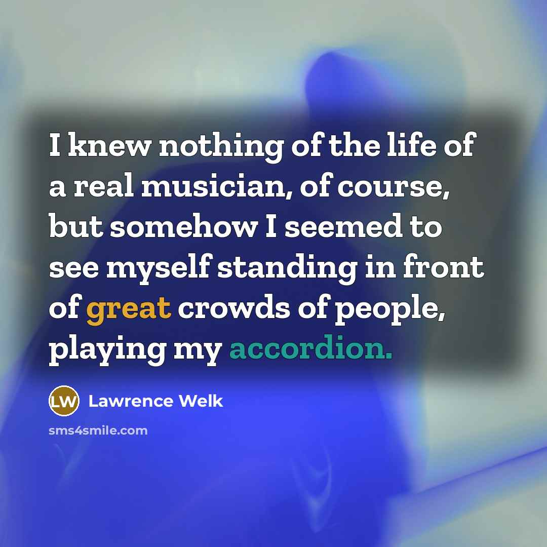 “I knew nothing of the life of a real musician, of course, but somehow I seemed to see myself standing in front of great crowds of people, playing my accordion.” quote by Lawrence Welk