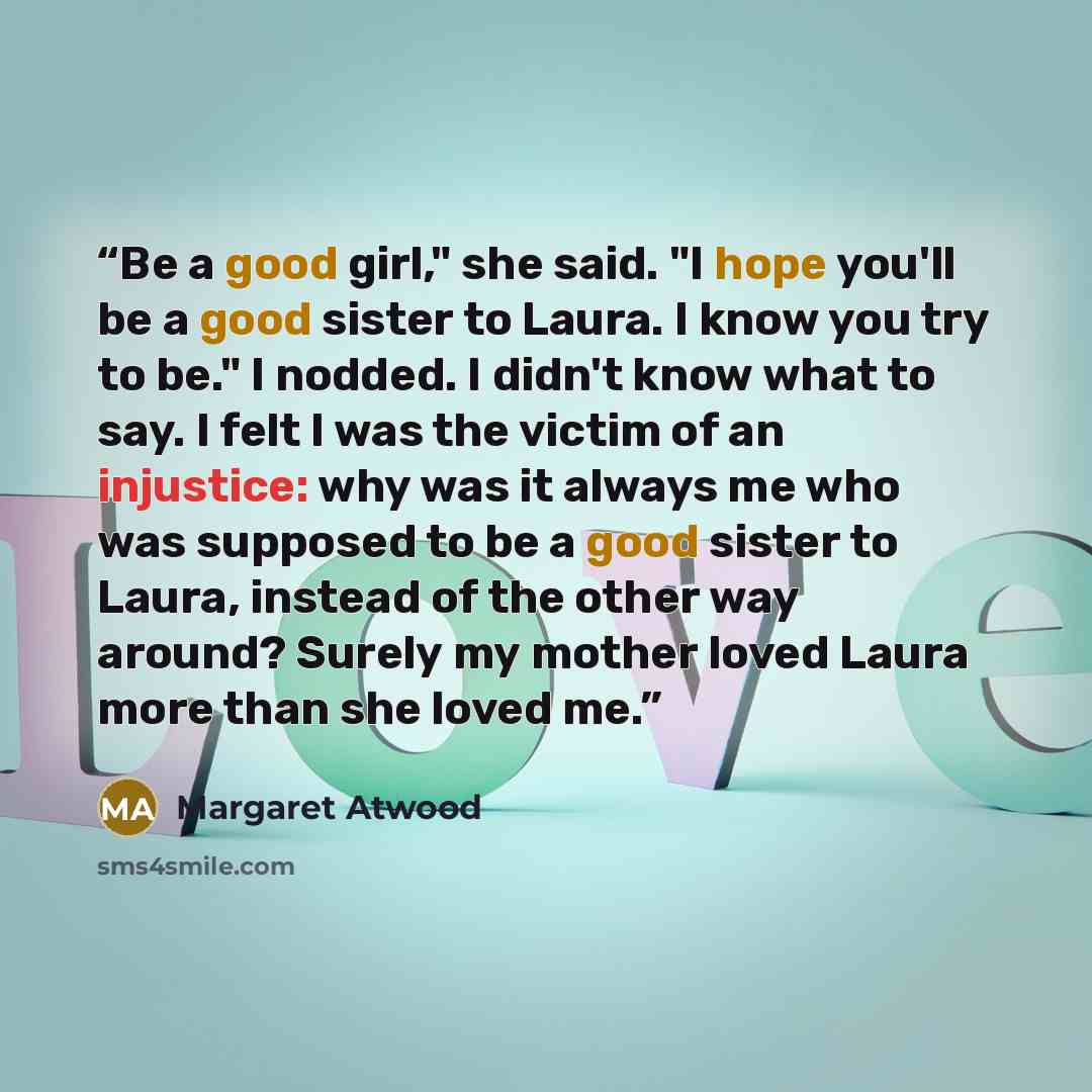 “Be a good girl," she said. "I hope you'll be a good sister to Laura. I know you try to be." I nodded. I didn't know what to say. I felt I was the victim of an injustice: why was it always me who was supposed to be a good sister to Laura, instead of the other way around? Surely my mother loved…” quote by Margaret Atwood