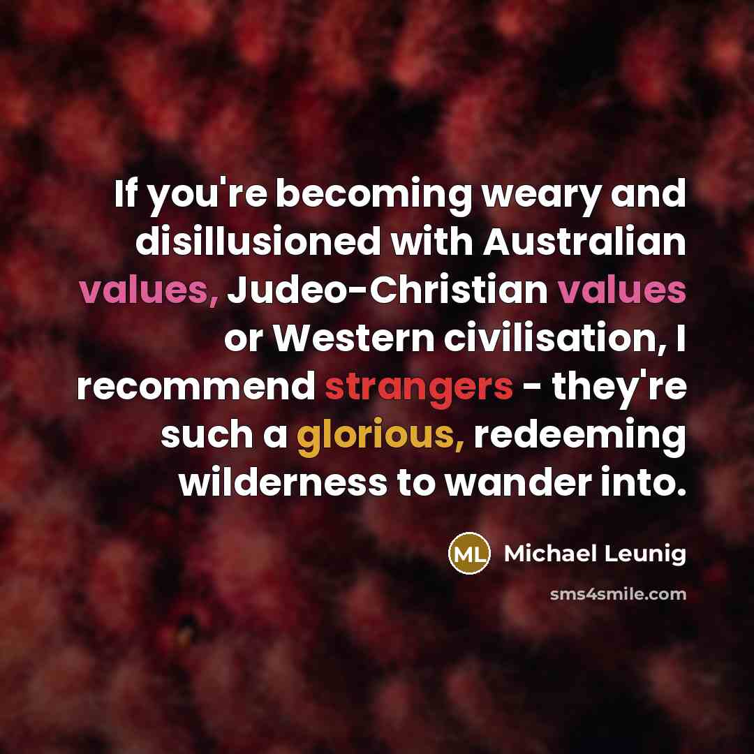 “If you're becoming weary and disillusioned with Australian values, Judeo-Christian values or Western civilisation, I recommend strangers - they're such a glorious, redeeming wilderness to wander into.” quote by Michael Leunig