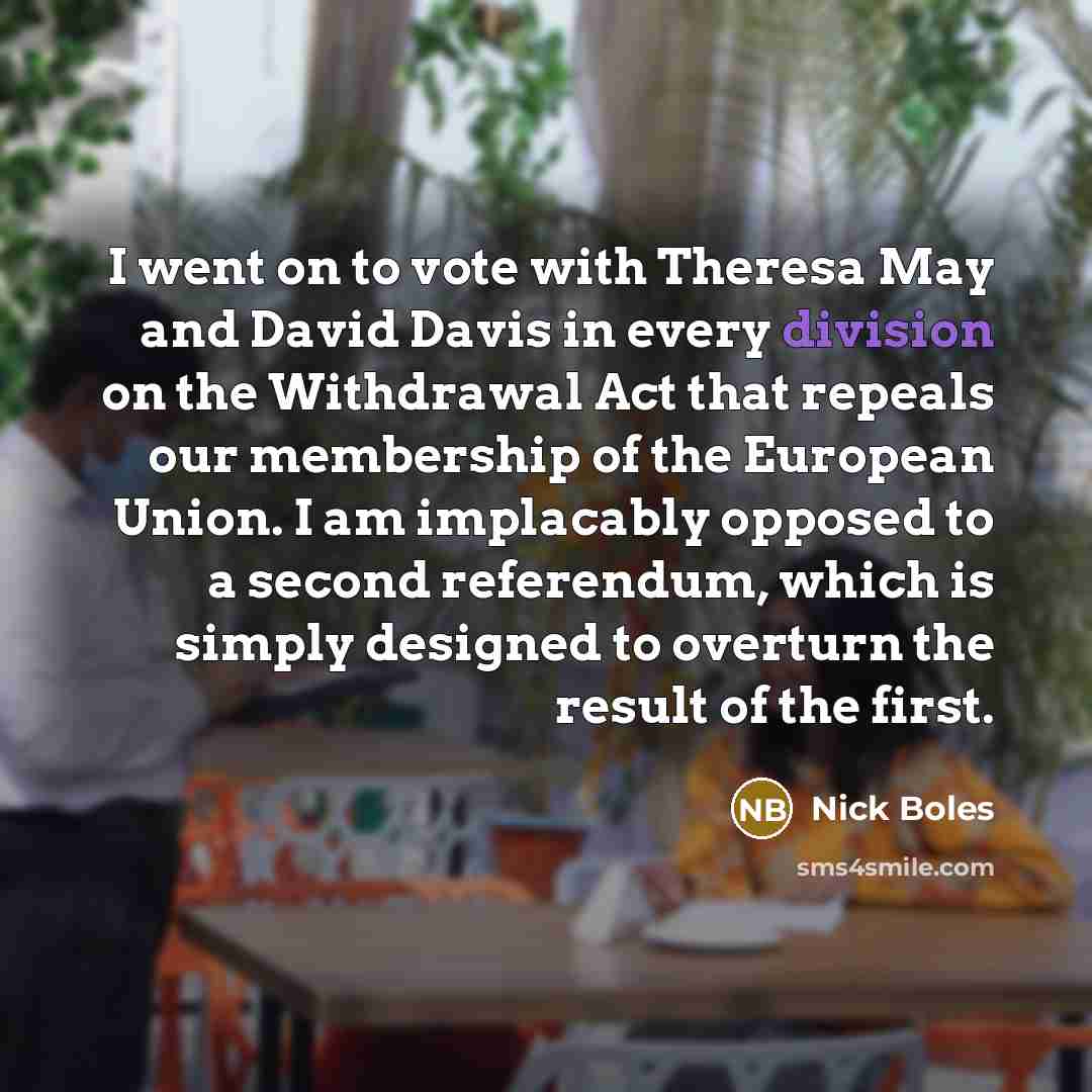 “I went on to vote with Theresa May and David Davis in every division on the Withdrawal Act that repeals our membership of the European Union. I am implacably opposed to a second referendum, which is simply designed to overturn the result of the first.” quote by Nick Boles