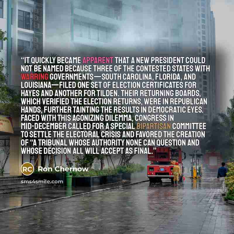 “It quickly became apparent that a new president could not be named because three of the contested states with warring governments—South Carolina, Florida, and Louisiana—filed one set of election certificates for Hayes and another for Tilden. Their returning boards, which verified the election…” quote by Ron Chernow