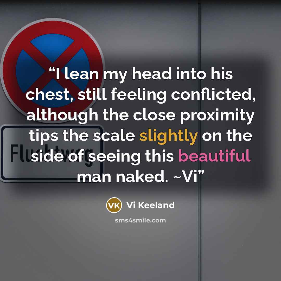 “I lean my head into his chest, still feeling conflicted, although the close proximity tips the scale slightly on the side of seeing this beautiful man naked. ~Vi” quote by Vi Keeland