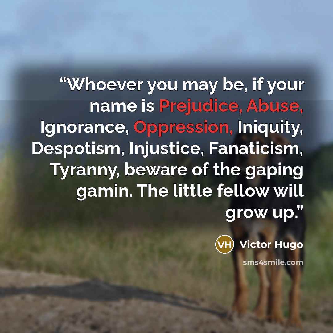 “Whoever you may be, if your name is Prejudice, Abuse, Ignorance, Oppression, Iniquity, Despotism, Injustice, Fanaticism, Tyranny, beware of the gaping gamin. The little fellow will grow up.” quote by Victor Hugo