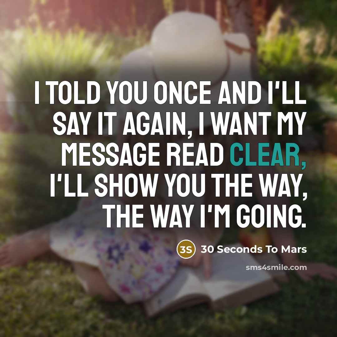 “I told you once and I'll say it again, I want my message read clear, I'll show you the way, the way I'm going.” quote by 30 Seconds To Mars