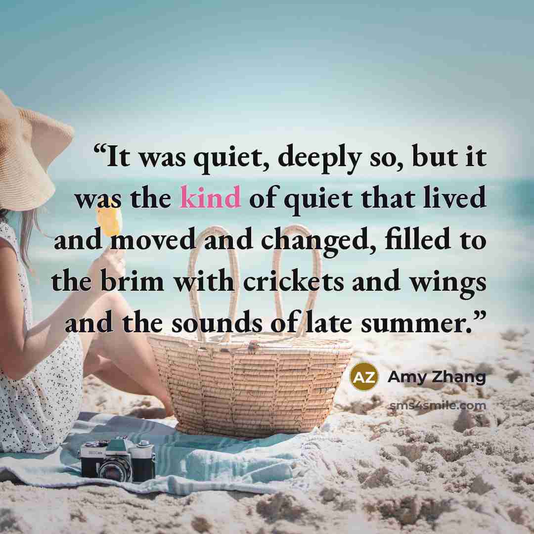“It was quiet, deeply so, but it was the kind of quiet that lived and moved and changed, filled to the brim with crickets and wings and the sounds of late summer.” quote by Amy Zhang