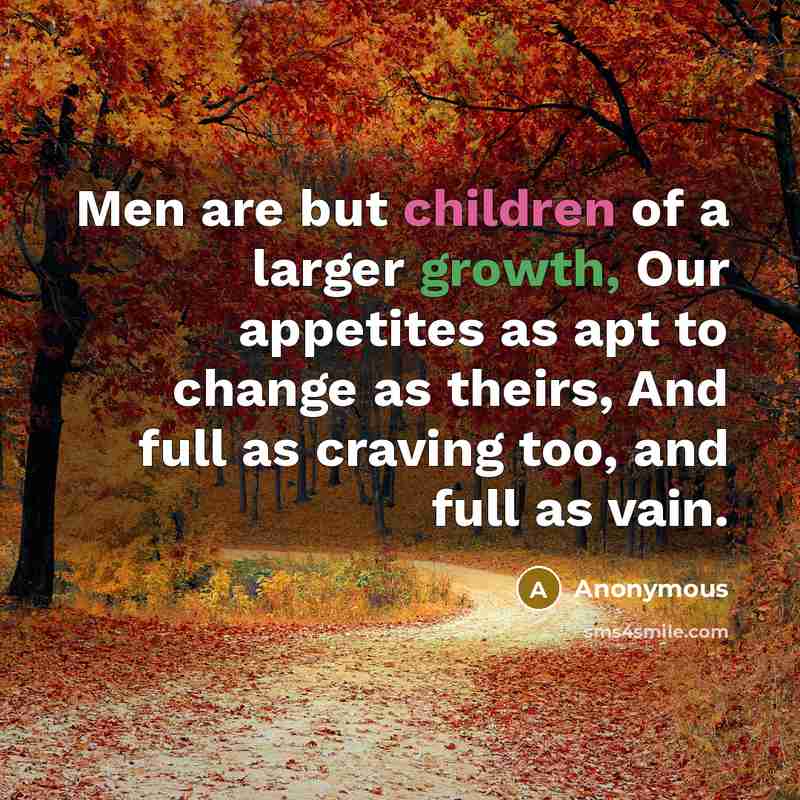 “Men are but children of a larger growth, Our appetites as apt to change as theirs, And full as craving too, and full as vain.” quote by Anonymous