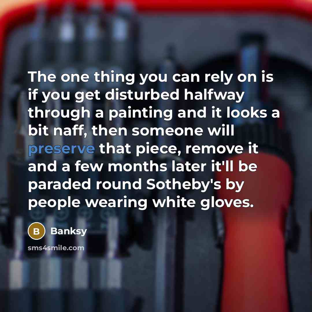 “The one thing you can rely on is if you get disturbed halfway through a painting and it looks a bit naff, then someone will preserve that piece, remove it and a few months later it'll be paraded round Sotheby's by people wearing white gloves.” quote by Banksy
