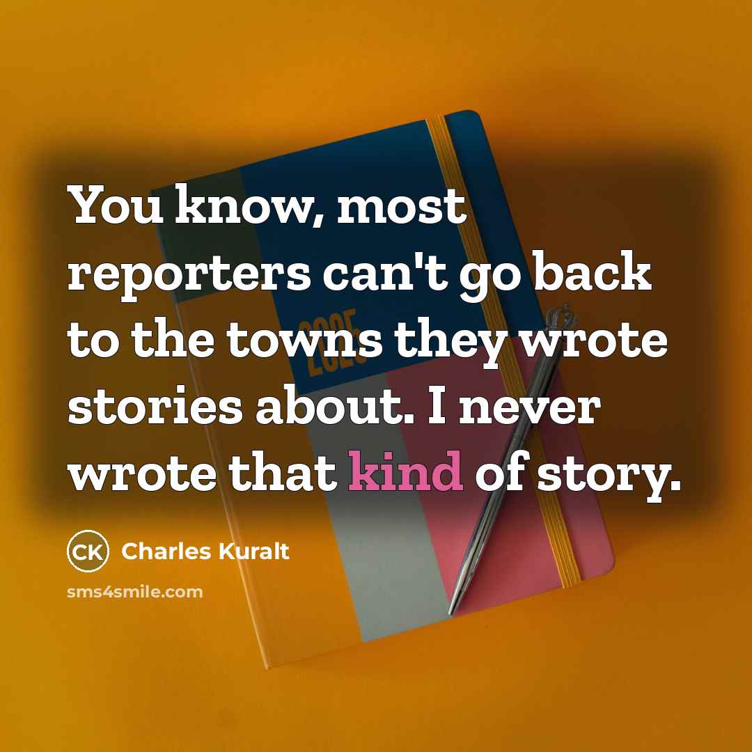 “You know, most reporters can't go back to the towns they wrote stories about. I never wrote that kind of story.” quote by Charles Kuralt