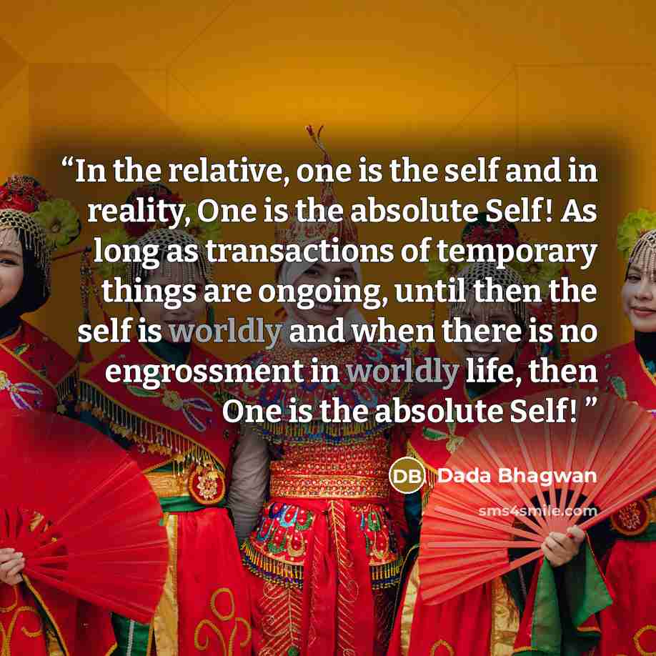 “In the relative, one is the self and in reality, One is the absolute Self! As long as transactions of temporary things are ongoing, until then the self is worldly and when there is no engrossment in worldly life, then One is the absolute Self!” quote by Dada Bhagwan