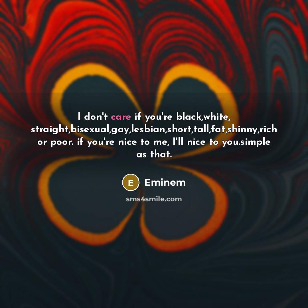“I don't care if you're black,white, straight,bisexual,gay,lesbian,short,tall,fat,shinny,rich or poor. if you're nice to me, I'll nice to you.simple as that.” quote by Eminem