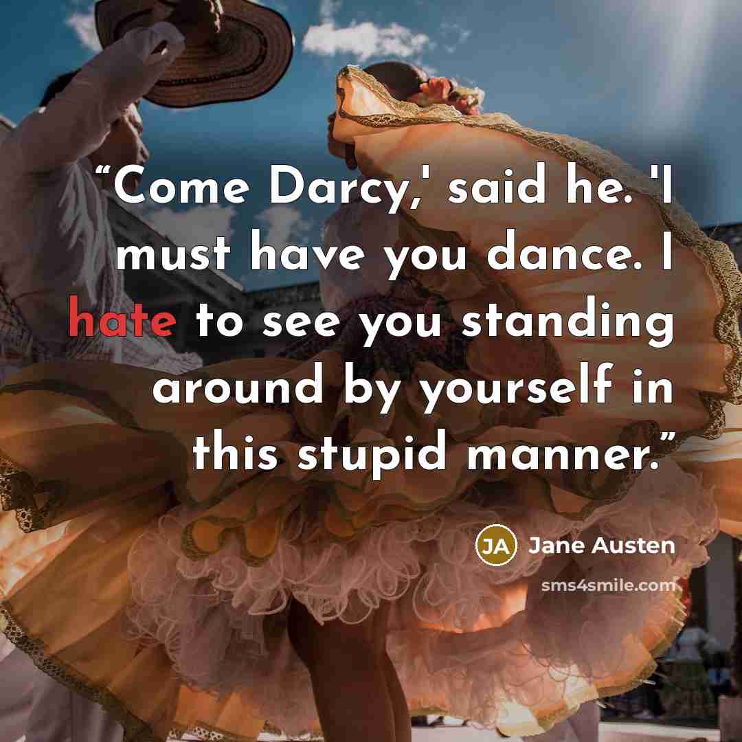 “Come Darcy,' said he. 'I must have you dance. I hate to see you standing around by yourself in this stupid manner.” quote by Jane Austen