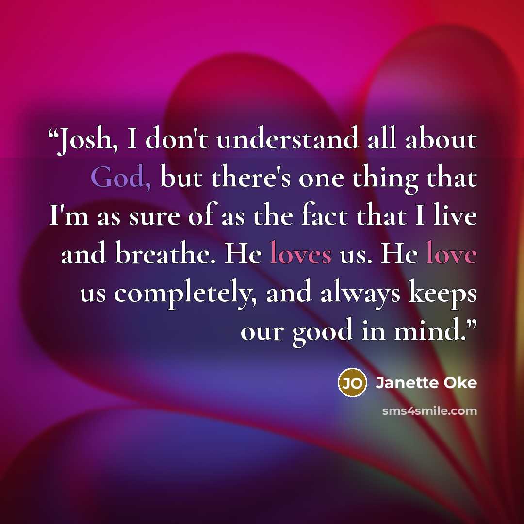 “Josh, I don't understand all about God, but there's one thing that I'm as sure of as the fact that I live and breathe. He loves us. He love us completely, and always keeps our good in mind.” quote by Janette Oke