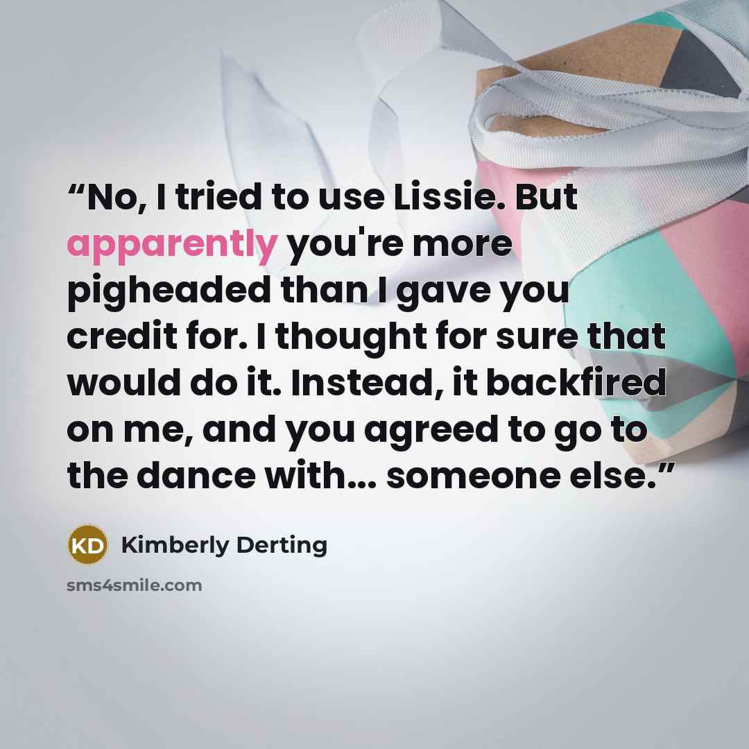 “No, I tried to use Lissie. But apparently you're more pigheaded than I gave you credit for. I thought for sure that would do it. Instead, it backfired on me, and you agreed to go to the dance with... someone else.” quote by Kimberly Derting