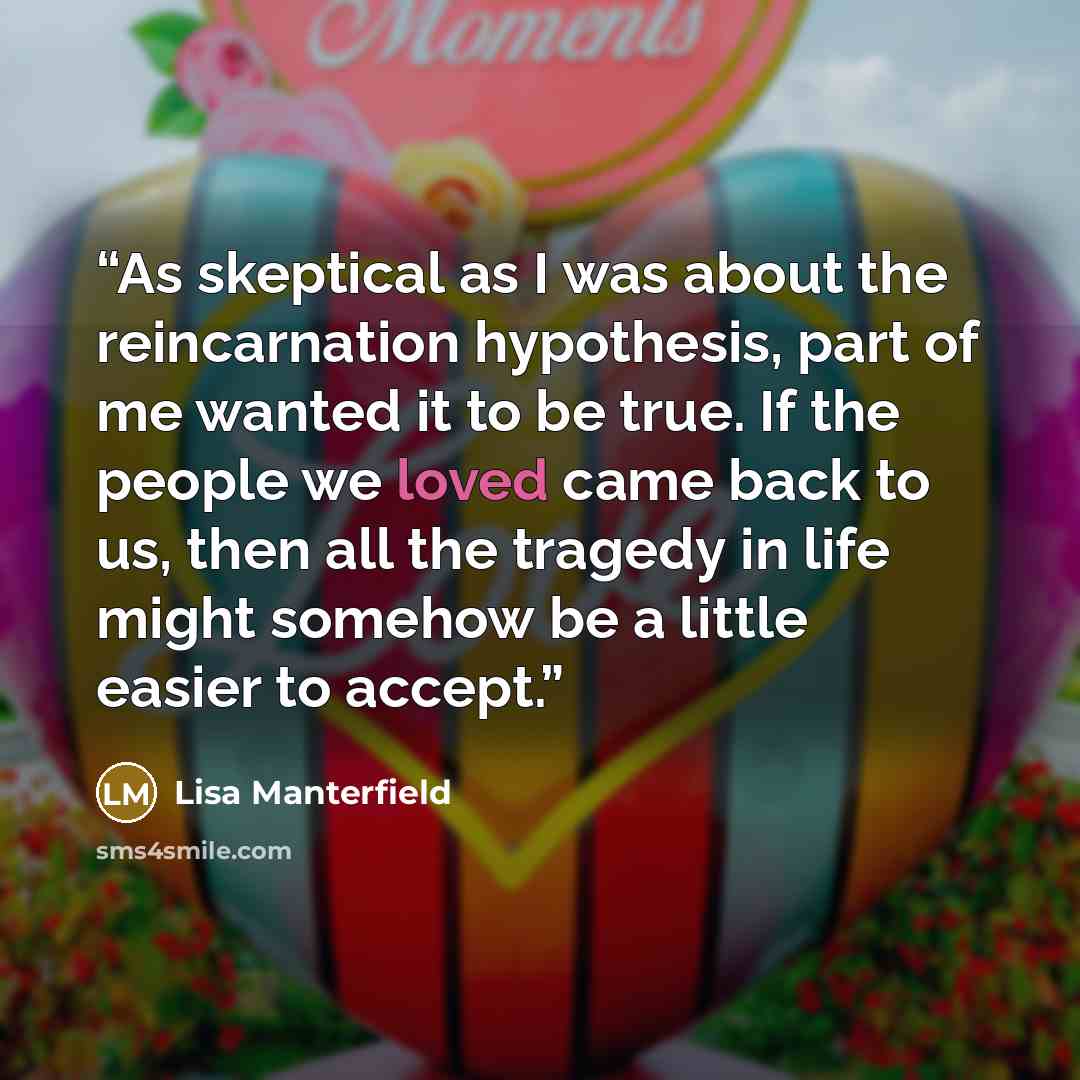 “As skeptical as I was about the reincarnation hypothesis, part of me wanted it to be true. If the people we loved came back to us, then all the tragedy in life might somehow be a little easier to accept.” quote by Lisa Manterfield