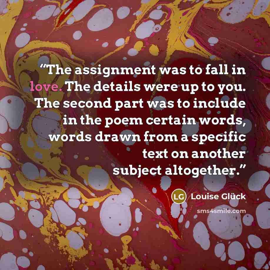“The assignment was to fall in love. The details were up to you. The second part was to include in the poem certain words, words drawn from a specific text on another subject altogether.” quote by Louise Glück