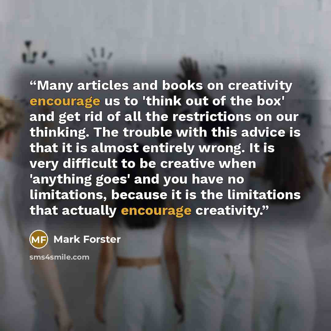“Many articles and books on creativity encourage us to 'think out of the box' and get rid of all the restrictions on our thinking. The trouble with this advice is that it is almost entirely wrong. It is very difficult to be creative when 'anything goes' and you have no limitations, because it is…” quote by Mark Forster