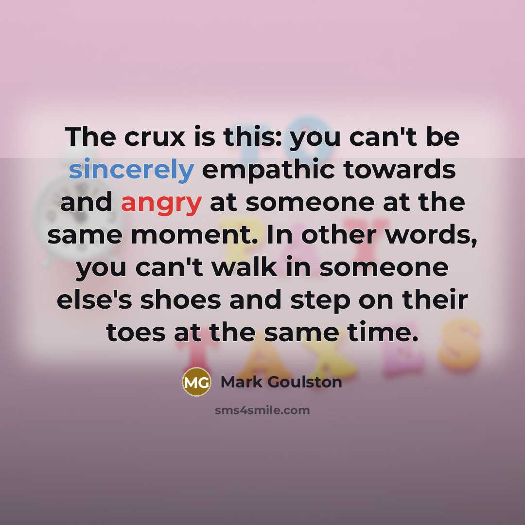 “The crux is this: you can't be sincerely empathic towards and angry at someone at the same moment. In other words, you can't walk in someone else's shoes and step on their toes at the same time.” quote by Mark Goulston