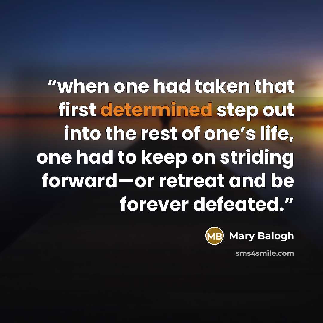 “when one had taken that first determined step out into the rest of one’s life, one had to keep on striding forward—or retreat and be forever defeated.” quote by Mary Balogh