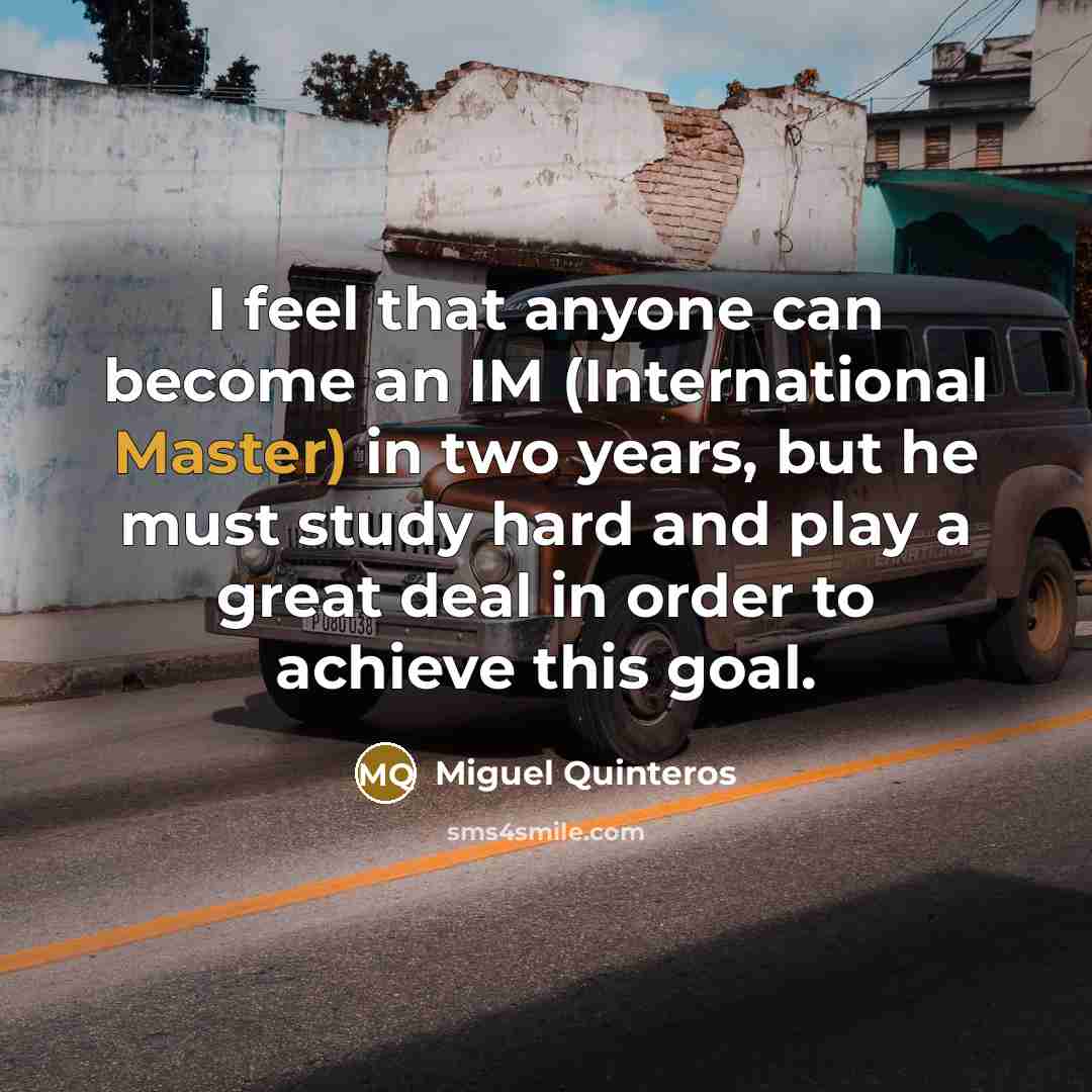 “I feel that anyone can become an IM (International Master) in two years, but he must study hard and play a great deal in order to achieve this goal.” quote by Miguel Quinteros