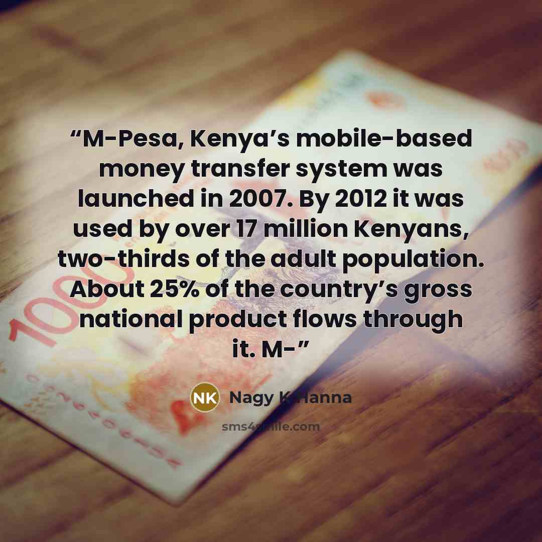 “M-Pesa, Kenya’s mobile-based money transfer system was launched in 2007. By 2012 it was used by over 17 million Kenyans, two-thirds of the adult population. About 25% of the country’s gross national product flows through it. M-” quote by Nagy K Hanna