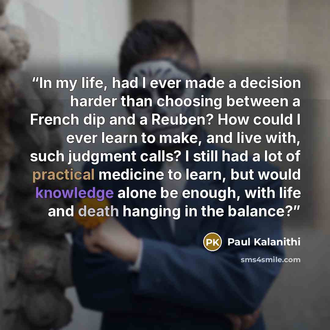 “In my life, had I ever made a decision harder than choosing between a French dip and a Reuben? How could I ever learn to make, and live with, such judgment calls? I still had a lot of practical medicine to learn, but would knowledge alone be enough, with life and death hanging in the balance?” quote by Paul Kalanithi
