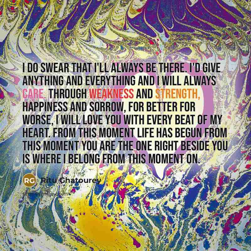 “I do swear that I'll always be there. I'd give anything and everything and I will always care. Through weakness and strength, happiness and sorrow, for better for worse, I will love you with every beat of my heart. From this moment life has begun From this moment you are the one Right beside you…” quote by Ritu Ghatourey