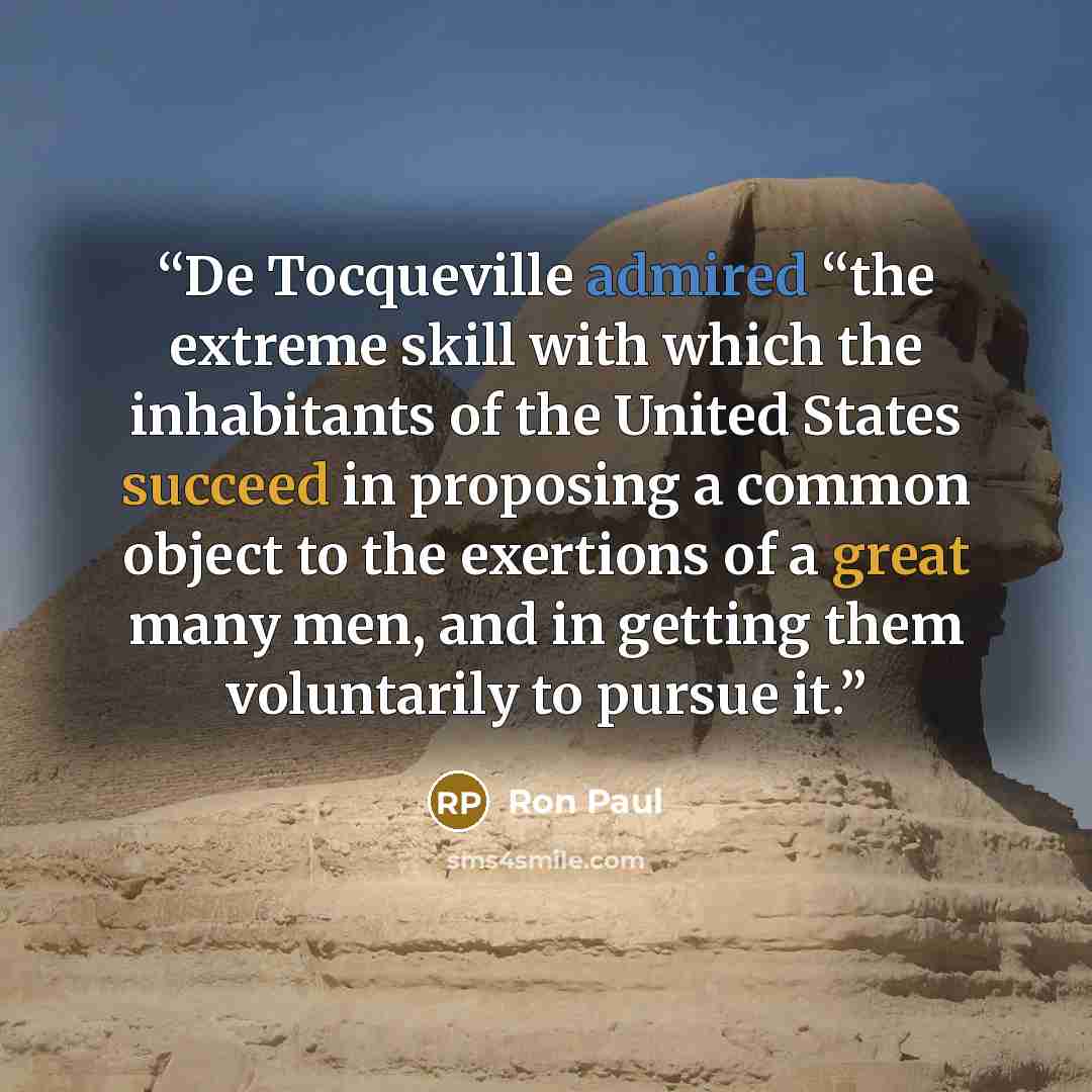 “De Tocqueville admired “the extreme skill with which the inhabitants of the United States succeed in proposing a common object to the exertions of a great many men, and in getting them voluntarily to pursue it.” quote by Ron Paul