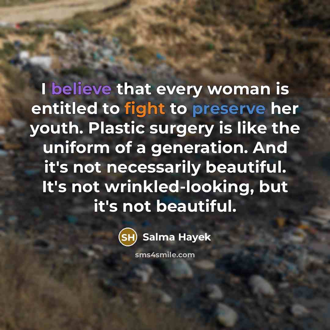 “I believe that every woman is entitled to fight to preserve her youth. Plastic surgery is like the uniform of a generation. And it's not necessarily beautiful. It's not wrinkled-looking, but it's not beautiful.” quote by Salma Hayek