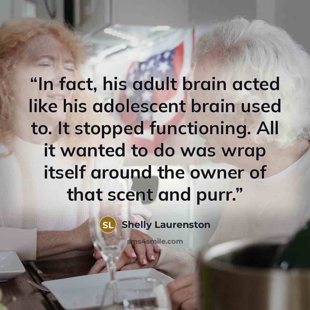 “In fact, his adult brain acted like his adolescent brain used to. It stopped functioning. All it wanted to do was wrap itself around the owner of that scent and purr.” quote by Shelly Laurenston