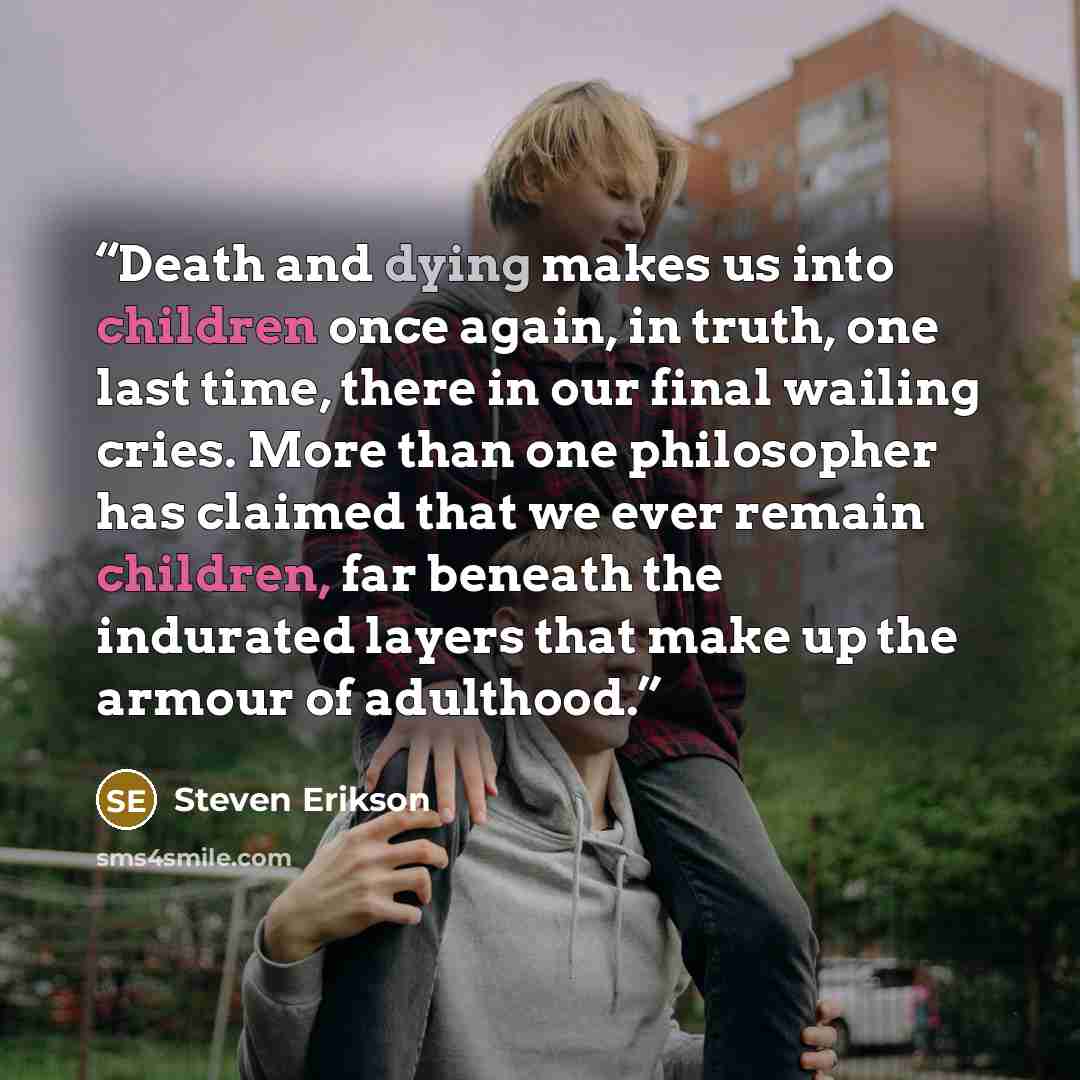 “Death and dying makes us into children once again, in truth, one last time, there in our final wailing cries. More than one philosopher has claimed that we ever remain children, far beneath the indurated layers that make up the armour of adulthood.” quote by Steven Erikson