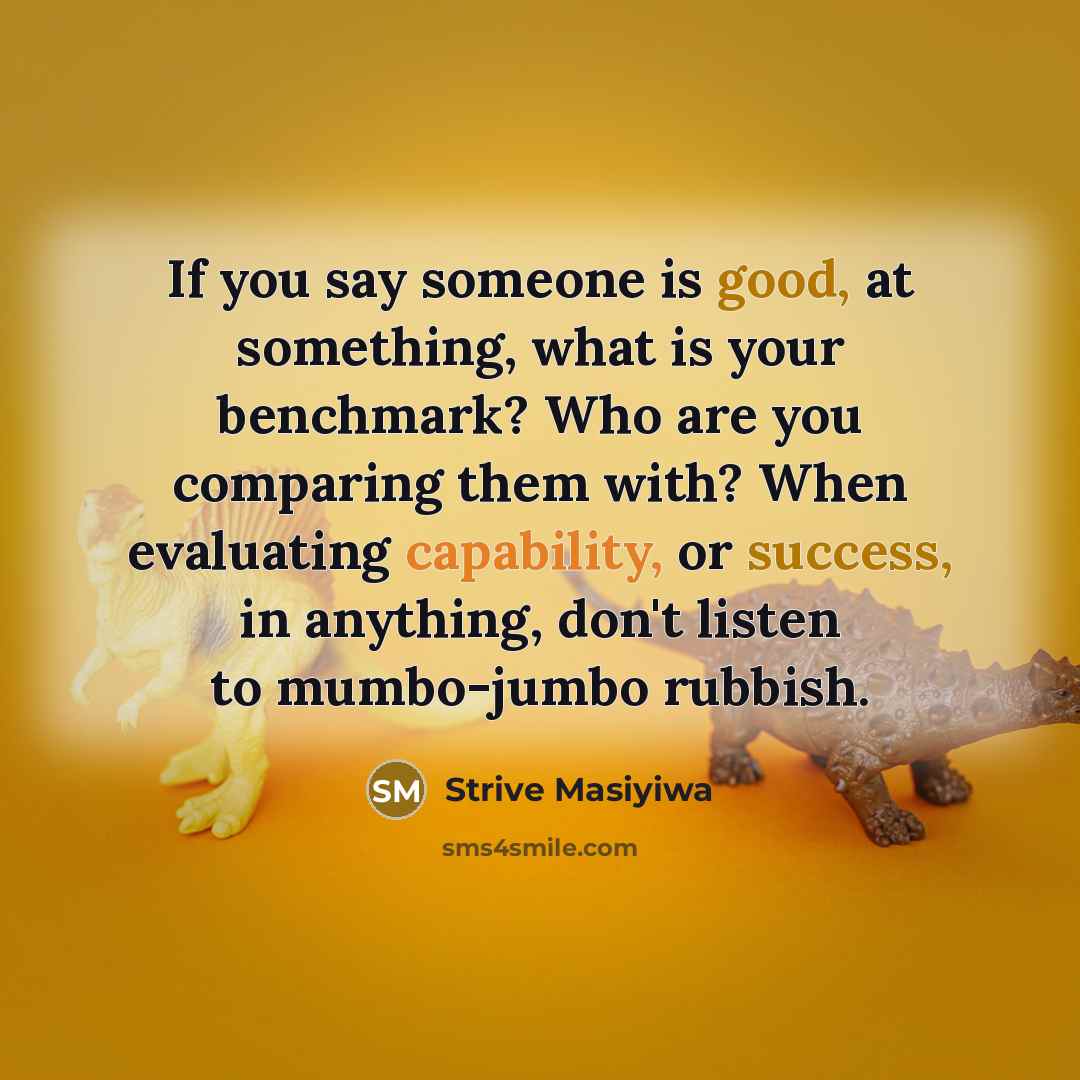 “If you say someone is good, at something, what is your benchmark? Who are you comparing them with? When evaluating capability, or success, in anything, don't listen to mumbo-jumbo rubbish.” quote by Strive Masiyiwa