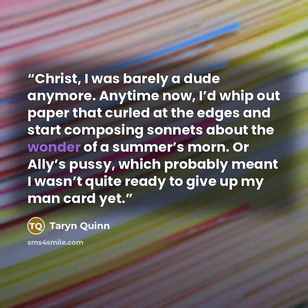 “Christ, I was barely a dude anymore. Anytime now, I’d whip out paper that curled at the edges and start composing sonnets about the wonder of a summer’s morn. Or Ally’s pussy, which probably meant I wasn’t quite ready to give up my man card yet.” quote by Taryn Quinn