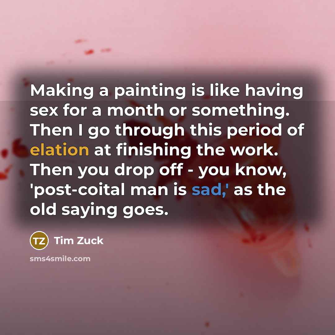 “Making a painting is like having sex for a month or something. Then I go through this period of elation at finishing the work. Then you drop off - you know, 'post-coital man is sad,' as the old saying goes.” quote by Tim Zuck